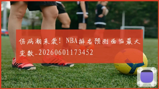 伤病潮来袭!NBA排名预测面临最大变数_20260601173452