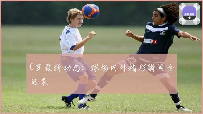 C罗最新动态：球场内外精彩瞬间全记录