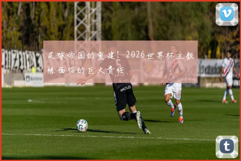 足球帝国的重建!2026世界杯主教练面临的巨大责任