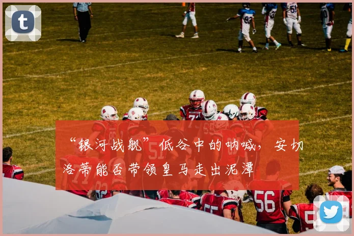 “银河战舰”低谷中的呐喊,安切洛蒂能否带领皇马走出泥潭