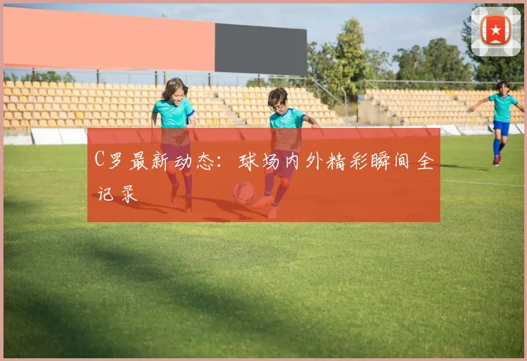 C罗最新动态：球场内外精彩瞬间全记录