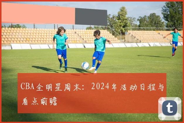 CBA全明星周末:2024年活动日程与看点前瞻