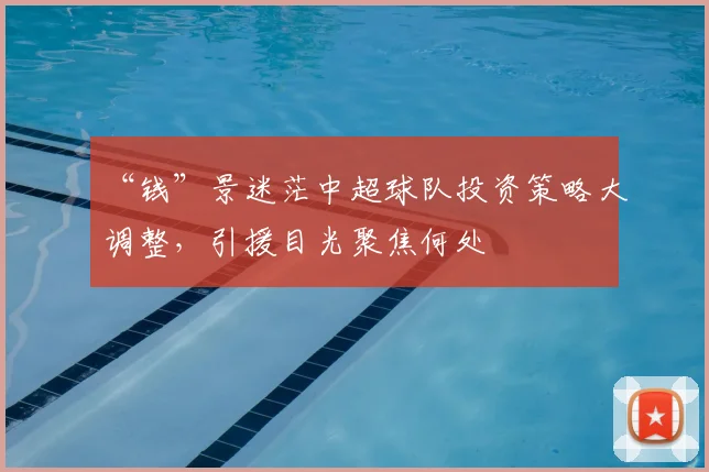“钱”景迷茫中超球队投资策略大调整,引援目光聚焦何处