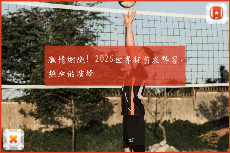 激情燃烧!2026世界杯首发阵容,热血的演绎