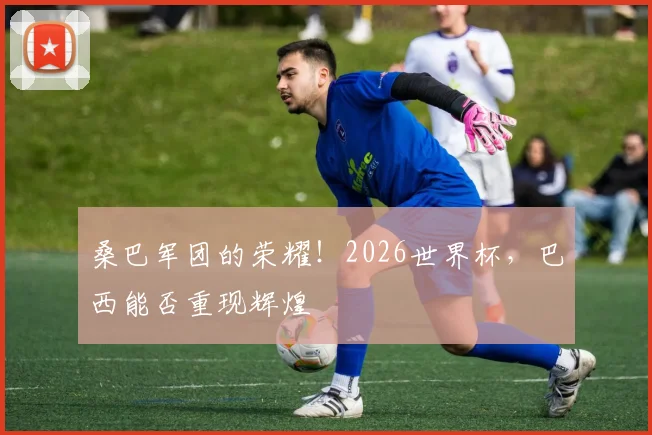 桑巴军团的荣耀!2026世界杯,巴西能否重现辉煌