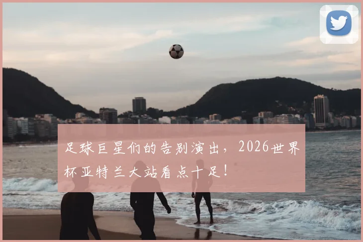 足球巨星们的告别演出,2026世界杯亚特兰大站看点十足!
