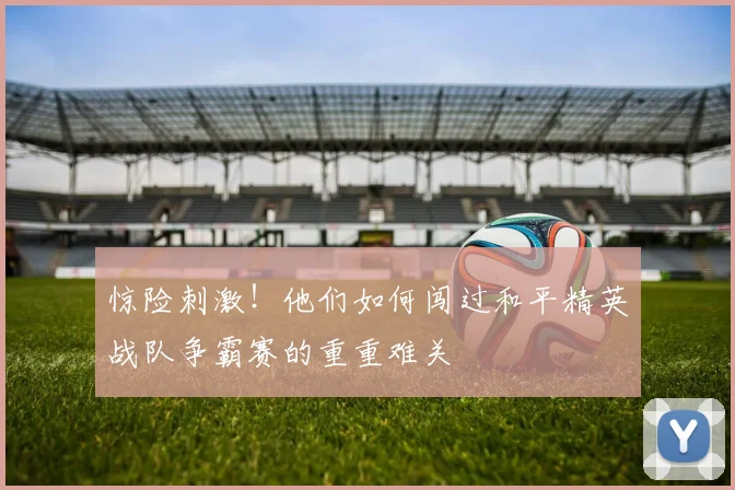 惊险刺激!他们如何闯过和平精英战队争霸赛的重重难关