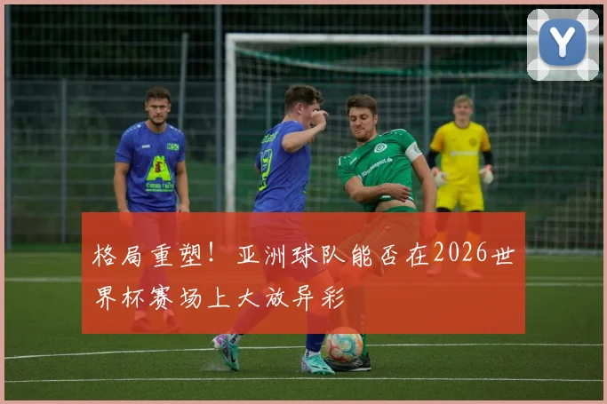 格局重塑！亚洲球队能否在2026世界杯赛场上大放异彩