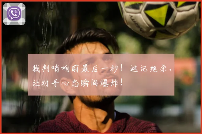 裁判哨响前最后一秒!这记绝杀,让对手心态瞬间爆炸!