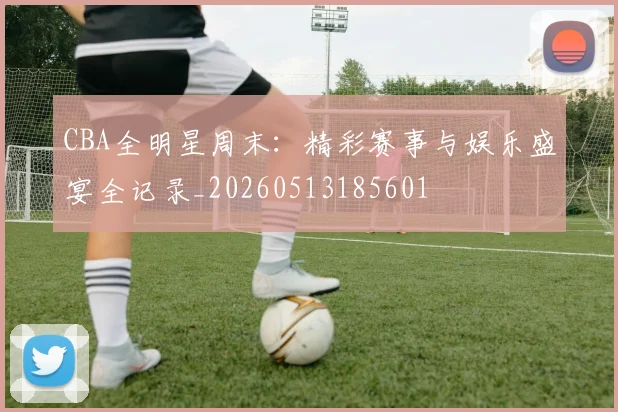 CBA全明星周末:精彩赛事与娱乐盛宴全记录_20260513185601