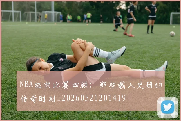 NBA经典比赛回顾:那些载入史册的传奇时刻_20260521201419