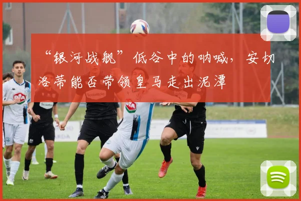 “银河战舰”低谷中的呐喊,安切洛蒂能否带领皇马走出泥潭