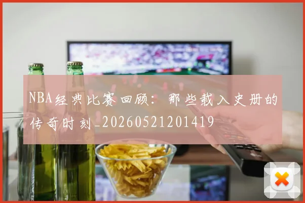 NBA经典比赛回顾:那些载入史册的传奇时刻_20260521201419