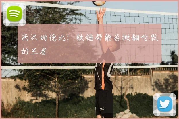 西汉姆德比:铁锤帮能否掀翻伦敦的王者