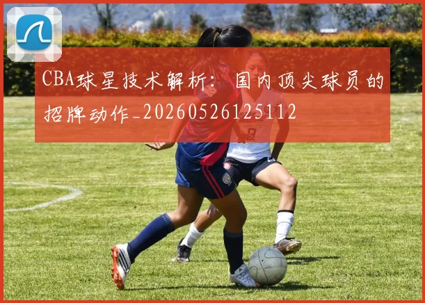CBA球星技术解析:国内顶尖球员的招牌动作_20260526125112
