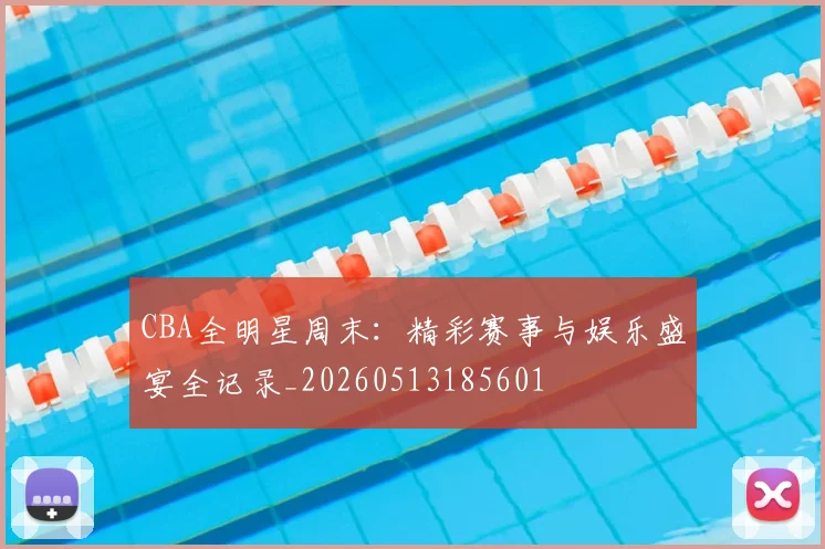 CBA全明星周末:精彩赛事与娱乐盛宴全记录_20260513185601