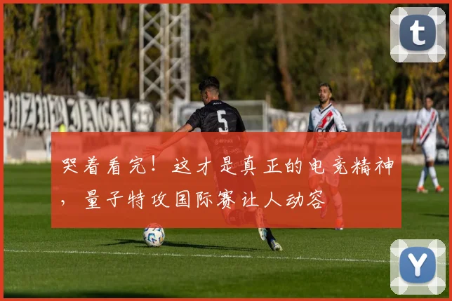 哭着看完!这才是真正的电竞精神,量子特攻国际赛让人动容