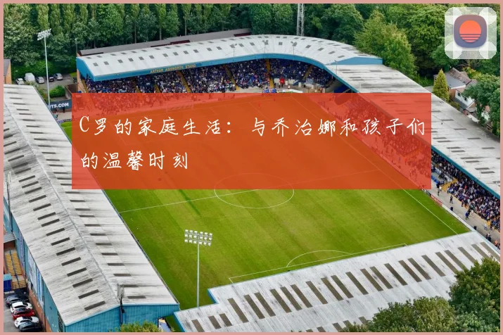 C罗的家庭生活：与乔治娜和孩子们的温馨时刻