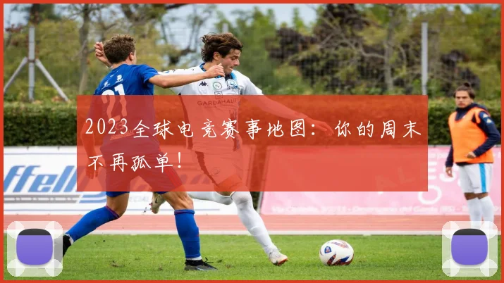 2023全球电竞赛事地图:你的周末不再孤单!