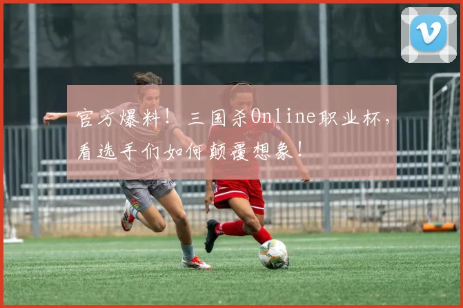 官方爆料!三国杀Online职业杯,看选手们如何颠覆想象!