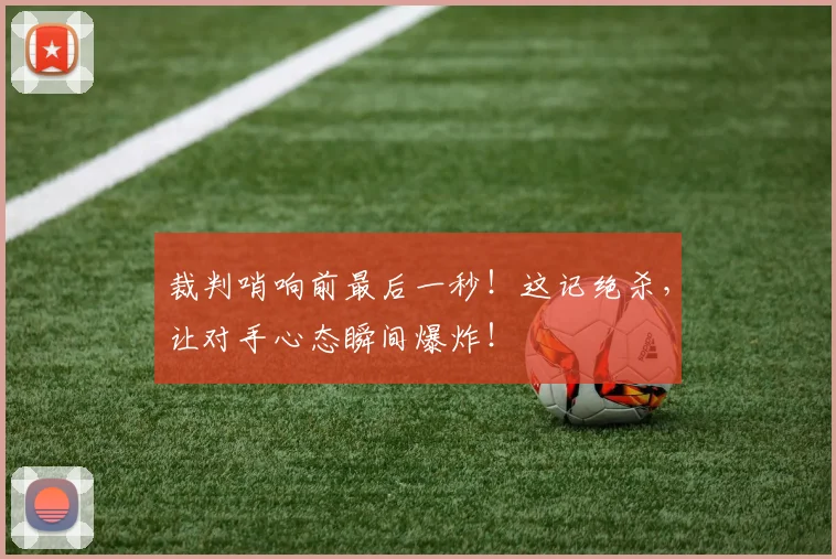 裁判哨响前最后一秒!这记绝杀,让对手心态瞬间爆炸!
