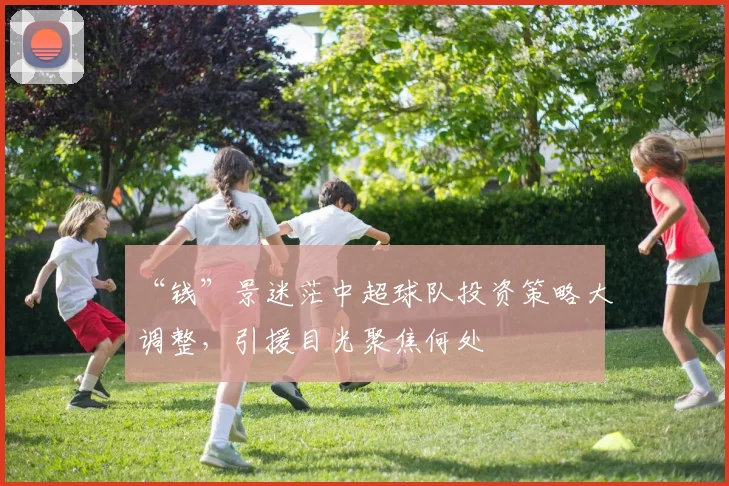 “钱”景迷茫中超球队投资策略大调整,引援目光聚焦何处