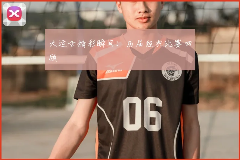 大运会精彩瞬间：历届经典比赛回顾