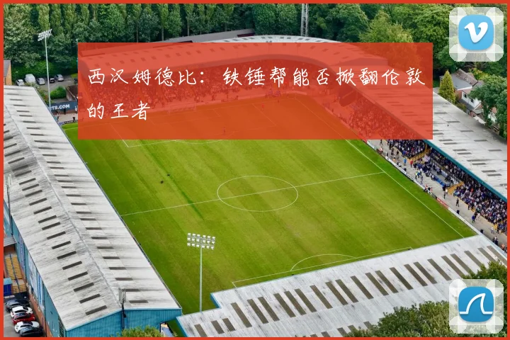 西汉姆德比:铁锤帮能否掀翻伦敦的王者